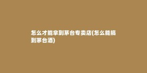 怎么才能拿到茅台专卖店(怎么能搞到茅台酒)
