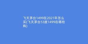 飞天茅台1499在2021年怎么买(飞天茅台53度1499在哪抢购)