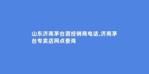 山东济南茅台酒经销商电话,济南茅台专卖店网点查询