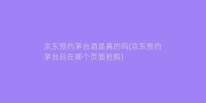 京东预约茅台酒是真的吗(京东预约茅台后在哪个页面抢购)