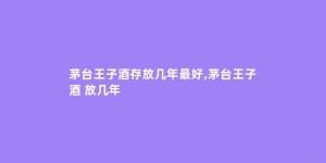 茅台王子酒存放几年最好,茅台王子酒 放几年
