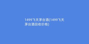 1499飞天茅台酒(1499飞天茅台酒回收价格)