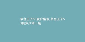 茅台王子53度价格表,茅台王子53度多少钱一瓶
