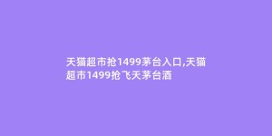 天猫超市抢1499茅台入口,天猫超市1499抢飞天茅台酒