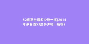 52度茅台酒多少钱一瓶(2014年茅台酒53度多少钱一瓶啊)