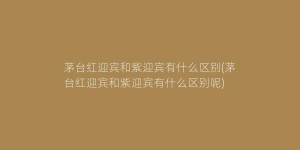 茅台红迎宾和紫迎宾有什么区别(茅台红迎宾和紫迎宾有什么区别呢)
