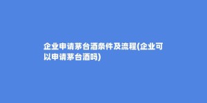 企业申请茅台酒条件及流程(企业可以申请茅台酒吗)