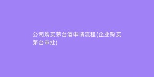 公司购买茅台酒申请流程(企业购买茅台审批)