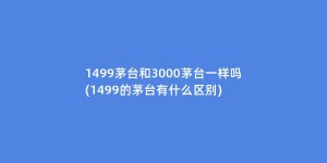 1499茅台和3000茅台一样吗(1499的茅台有什么区别)
