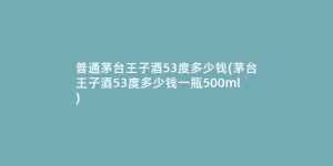 普通茅台王子酒53度多少钱(茅台王子酒53度多少钱一瓶500ml)