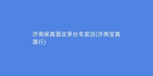 济南保真酒业茅台专卖店(济南宝真酒行)