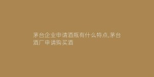 茅台企业申请酒瓶有什么特点,茅台酒厂申请购买酒