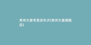 贵州大曲专卖店长沙(贵州大曲旗舰店)