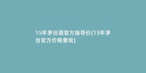 15年茅台酒官方指导价(15年茅台官方价格查询)