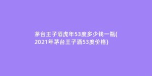 茅台王子酒虎年53度多少钱一瓶(2021年茅台王子酒53度价格)