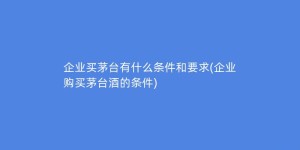企业买茅台有什么条件和要求(企业购买茅台酒的条件)