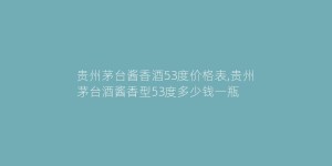 贵州茅台酱香酒53度价格表,贵州茅台酒酱香型53度多少钱一瓶
