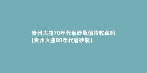 贵州大曲70年代磨砂瓶值得收藏吗(贵州大曲80年代磨砂瓶)
