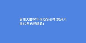 贵州大曲80年代酒怎么样(贵州大曲80年代好喝吗)