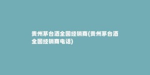 贵州茅台酒全国经销商(贵州茅台酒全国经销商电话)