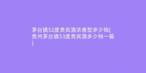 茅台镇52度贵宾酒浓香型多少钱(贵州茅台镇53度贵宾酒多少钱一箱)