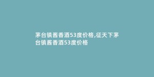 茅台镇酱香酒53度价格,征天下茅台镇酱香酒53度价格