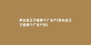 茅台金王子是哪个厂生产(茅台金王子是哪个厂生产的)