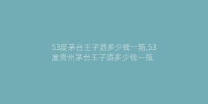 53度茅台王子酒多少钱一箱,53度贵州茅台王子酒多少钱一瓶