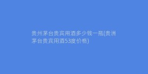 贵州茅台贵宾用酒多少钱一瓶(贵洲茅台贵宾用酒53度价格)
