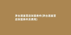 茅台酒直营店加盟条件(茅台酒直营店加盟条件及费用)