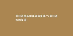 茅台酒最新购买渠道是哪个(茅台酒购酒渠道)