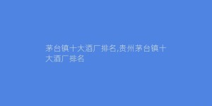 茅台镇十大酒厂排名,贵州茅台镇十大酒厂排名