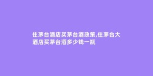 住茅台酒店买茅台酒政策,住茅台大酒店买茅台酒多少钱一瓶