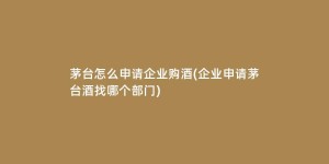 茅台怎么申请企业购酒(企业申请茅台酒找哪个部门)