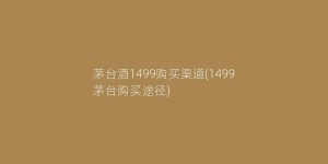 茅台酒1499购买渠道(1499茅台购买途径)