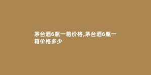 茅台酒6瓶一箱价格,茅台酒6瓶一箱价格多少