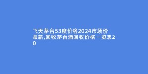 飞天茅台53度价格2024市场价最新,回收茅台酒回收价格一览表20