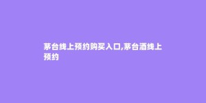 茅台线上预约购买入口,茅台酒线上预约