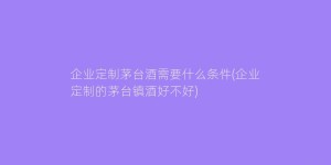 企业定制茅台酒需要什么条件(企业定制的茅台镇酒好不好)