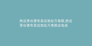 附近茅台酒专卖店地址万寿路,附近茅台酒专卖店地址万寿路店电话
