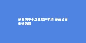 茅台向中小企业放开申购,茅台公司申请购酒
