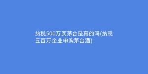 纳税500万买茅台是真的吗(纳税五百万企业申购茅台酒)