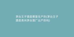 茅台王子酒是哪里生产的(茅台王子酒是贵州茅台酒厂出产的吗)