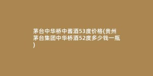 茅台中华桥中酱酒53度价格(贵州茅台集团中华桥酒52度多少钱一瓶)