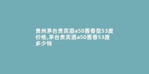 贵州茅台贵宾酒a50酱香型53度价格,茅台贵宾酒a50酱香53度多少钱