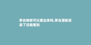 茅台被偷可以查出来吗,茅台酒偷后卖了还能查到