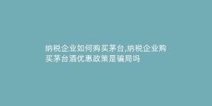 纳税企业如何购买茅台,纳税企业购买茅台酒优惠政策是骗局吗