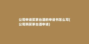 公司申请买茅台酒的申请书怎么写(公司购买茅台酒申请)