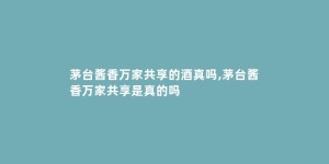 茅台酱香万家共享的酒真吗,茅台酱香万家共享是真的吗