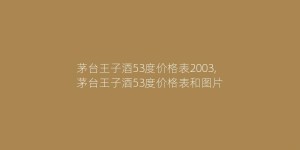 茅台王子酒53度价格表2003,茅台王子酒53度价格表和图片